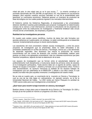 investigación entre las instituciones de investigación y finalmente fortalecer este círculo
virtuoso de las universidades, las empresas y el gobierno.

Realidad de los investigadores peruanos

En nuestro país existen pocos científicos, muchos de éstos han sido formados con
grandes esfuerzos en nuestra patria, sin embargo, no están contribuyendo en el desarrollo
nacional, fundamentalmente porque no tienen oportunidades.

Los estudiantes del nivel universitario realizan escasa investigación, y entre los pocos
proyectos de investigación que se emprenden, éstos no están articulados a las
prioridades establecidas en el Plan de Ciencia y Tecnología, menos aun, a las demandas
de desarrollo regionales. Otro fenómeno que reduce la producción de nuevos
conocimientos son los cursos de titulación que muchas universidades realizan para
graduar y/o titular a los egresados universitarios, más con intereses económicos que para
hacerlos competitivos, dejando de lado la elaboración de la tesis.

Los equipos de investigación que se forman entre el estudiantado deberían ser
preferentemente multi disciplinarios e involucrarse desde los primeros ciclos de estudios
en la investigación participativa. “Cada alumno debe ser un agente de cambio, capaz de
trabajar en equipo e innovador”3, añadiría y formado con un pensamiento crítico. Frente a
esta recomendación, es oportuno mencionar la realidad de los escasos trabajos de
investigación que son patentados en el INDECOPI, y debido a sus altos costos, lo cual
resulta una traba más para aquellos inventores o investigadores de nuestro medio.

No se nota en nuestro país, un crecimiento de la inversión en Ciencia y Tecnología, la
cual es una de las más bajas en Latinoamérica. Un ejemplo cercano, es la de la
Universidad Nacional del Callao, “La UNC recibe por Canon Pesquero la cantidad de
7,000 nuevos soles para sus investigaciones universitarias” 4.

¿Qué hacer para revertir la baja inversión en ciencia y tecnología?

Realizar planes a largo plazo para el desarrollo de la Ciencia y la Tecnología. En USA y
Europa ya se han puesto en marcha un programa a 20 años o más.

Potenciar los programas de Ciencia y Tecnología, convirtiéndolos en oportunidades para
que los estudiantes universitarios, profesionales e investigadores puedan generar
conocimiento articulados a las líneas de investigación señaladas en el Plan de Ciencia y
Tecnología vigente de nuestro país.

Propiciar la creación de un canon para la investigación, el mismo que debería ser parte de
un Fondo para la Investigación, administrado multi-sectorialmente y con fondos
concursables. En la actualidad hay importantes recursos financieros del BID orientados a
reducir la brecha existente en Ciencia y Tecnología en el Perú.



3
          León, Fabiola - UPCH (2007) ¿Por qué invertir en CyT? – Mesa redonda en el marco del ECI 2007 invierno
(Encuentro Científico Internacional), Lima del 31 de Julio al 05 de Agosto de 2007, Perú.

4
          Gutiérrez, Víctor - UNC (2007) ¿Por qué invertir en CyT? – Mesa redonda en el marco del ECI 2007 invierno
(Encuentro Científico Internacional), Lima del 31 de Julio al 05 de Agosto de 2007, Perú.
 