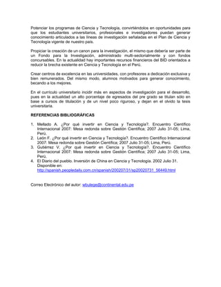 Crear centros de excelencia en las universidades, con profesores a dedicación exclusiva y
bien remunerados. Del mismo modo, alumnos motivados para generar conocimiento,
becando a los mejores.

En el currículo universitario incidir más en aspectos de investigación para el desarrollo,
pues en la actualidad un alto porcentaje de egresados del pre grado se titulan sólo en
base a cursos de titulación y de un nivel poco riguroso, y dejan en el olvido la tesis
universitaria.

REFERENCIAS BIBLIOGRÁFICAS

   Mellado A. ¿Por qué invertir en Ciencia y Tecnología?. Encuentro Científico
    Internacional 2007: Mesa redonda sobre Gestión Científica; 2007 Julio 31-05; Lima,
    Perú.
   León F. ¿Por qué invertir en Ciencia y Tecnología?. Encuentro Científico Internacional
    2007: Mesa redonda sobre Gestión Científica; 2007 Julio 31-05; Lima, Perú.
   Gutiérrez V. ¿Por qué invertir en Ciencia y Tecnología?. Encuentro Científico
    Internacional 2007: Mesa redonda sobre Gestión Científica; 2007 Julio 31-05; Lima,
    Perú.
   El Diario del pueblo. Inversión de China en Ciencia y Tecnología. 2002 Julio 31.
    Disponible en:
    http://spanish.peopledaily.com.cn/spanish/200207/31/sp20020731_56449.html
 