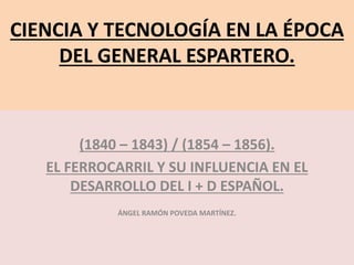 CIENCIA Y TECNOLOGÍA EN LA ÉPOCA
DEL GENERAL ESPARTERO.
(1840 – 1843) / (1854 – 1856).
EL FERROCARRIL Y SU INFLUENCIA EN EL
DESARROLLO DEL I + D ESPAÑOL.
ÁNGEL RAMÓN POVEDA MARTÍNEZ.
 