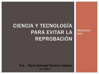 PROYECTO
IAVA
CIENCIA Y TECNOLOGÍA
PARA EVITAR LA
REPROBACIÓN
Dra. María Soledad Nevárez Velasco
Jun. 2013
 