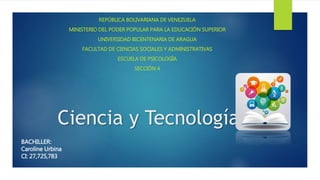 Ciencia y Tecnología
REPÚBLICA BOLIVARIANA DE VENEZUELA
MINISTERIO DEL PODER POPULAR PARA LA EDUCACIÓN SUPERIOR
UNIVERSIDAD BICENTENARIA DE ARAGUA
FACULTAD DE CIENCIAS SOCIALES Y ADMINISTRATIVAS
ESCUELA DE PSICOLOGÍA
SECCIÓN 4
BACHILLER:
Caroline Urbina
CI: 27,725,783
 