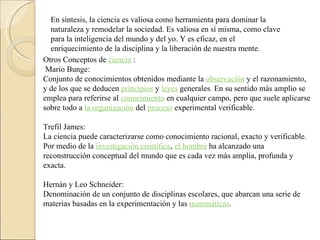 En síntesis, la ciencia es valiosa como herramienta para dominar la naturaleza y remodelar la sociedad. Es valiosa en sí misma, como clave para la inteligencia del mundo y del yo. Y es eficaz, en el enriquecimiento de la disciplina y la liberación de nuestra mente.  Otros Conceptos de  ciencia  : Mario Bunge:  Conjunto de conocimientos obtenidos mediante la  observación  y el razonamiento, y de los que se deducen  principios  y  leyes  generales. En su sentido más amplio se emplea para referirse al  conocimiento  en cualquier campo, pero que suele aplicarse sobre todo a  la organización  del  proceso  experimental verificable.    Trefil James:  La ciencia puede caracterizarse como conocimiento racional, exacto y verificable. Por medio de la  investigación científica ,  el hombre  ha alcanzado una reconstrucción conceptual del mundo que es cada vez más amplia, profunda y exacta.    Hernán y Leo Schneider:  Denominación de un conjunto de disciplinas escolares, que abarcan una serie de materias basadas en la experimentación y las  matemáticas .   