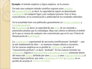 Ejemplo:  el método empírico y lógica empírica  en la ciencia: En todo caso cualquier método científico requiere estos  criterios : La  reproducibilidad , es decir, la capacidad de repetir un determinado  experimento  en cualquier lugar y por cualquier persona. Esto se basa, esencialmente, en la comunicación y publicidad de los resultados obtenidos.  En la actualidad éstos son publicados generalmente en  revistas científicas  y  revisadas por pares .  La  falsabilidad , es decir, la capacidad de una  teoría  de ser sometida a potenciales pruebas que la contradigan. Bajo este criterio se delimita el ámbito de lo que es ciencia de cualquier otro conocimiento que no lo sea: Criterio de Demarcación de  Karl Popper .  La  corroboración  experimental de una teoría científicamente "probada" —aun la más fundamental de ellas— se mantiene siempre abierta a escrutinio . En las ciencias empíricas no es posible la  verificación ; no existe el "conocimiento perfecto", es decir, "probado". En las ciencias formales las  deducciones  lógicas o  demostraciones matemáticas ,  prueban  solamente dentro del marco del  sistema  definido por unos  axiomas  y unas  reglas de inferencia ; el sistema lógico perfecto, que sería  consistente ,  decidible  y  completo  no es posible de acuerdo al  Teorema de Gödel .  