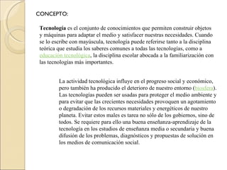 CONCEPTO: Tecnología  es el conjunto de conocimientos que permiten construir objetos y máquinas para adaptar el medio y satisfacer nuestras necesidades. Cuando se lo escribe con mayúscula, tecnología puede referirse tanto a la disciplina teórica que estudia los saberes comunes a todas las tecnologías, como a  educación tecnológica , la disciplina escolar abocada a la familiarización con las tecnologías más importantes. La actividad tecnológica influye en el progreso social y económico, pero también ha producido el deterioro de nuestro entorno ( biosfera ). Las tecnologías pueden ser usadas para proteger el medio ambiente y para evitar que las crecientes necesidades provoquen un agotamiento o degradación de los recursos materiales y energéticos de nuestro planeta. Evitar estos males es tarea no sólo de los gobiernos, sino de todos. Se requiere para ello una buena enseñanza-aprendizaje de la tecnología en los estudios de enseñanza media o secundaria y buena difusión de los problemas, diagnósticos y propuestas de solución en los medios de comunicación social. 