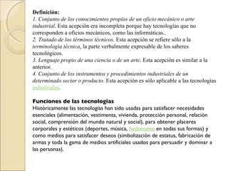 Definición: 1. Conjunto de los conocimientos propios de un oficio mecánico o arte industrial . Esta acepción era incompleta porque hay tecnologías que no corresponden a oficios mecánicos, como las informáticas..  2. Tratado de los términos técnicos . Esta acepción se refiere sólo a la  terminología técnica , la parte verbalmente expresable de los saberes tecnológicos.  3. Lenguaje propio de una ciencia o de un arte . Esta acepción es similar a la anterior.  4. Conjunto de los instrumentos y procedimientos industriales de un determinado sector o producto . Esta acepción es sólo aplicable a las tecnologías  industriales .  Funciones de las tecnologías Históricamente las tecnologías han sido usadas para satisfacer necesidades esenciales (alimentación, vestimenta, vivienda, protección personal, relación social, comprensión del mundo natural y social), para obtener placeres corporales y estéticos (deportes, música,  hedonismo  en todas sus formas) y como medios para satisfacer deseos (simbolización de estatus, fabricación de armas y toda la gama de medios artificiales usados para persuadir y dominar a las personas). 