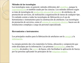Métodos de las tecnologías Las tecnologías usan, en general, métodos diferentes del  científico , aunque la  experimentación  es también usado por las ciencias. Los métodos difieren según se trate de tecnologías de  producción artesanal  o  industrial  de artefactos, de prestación de servicios, de realización u organización de tareas de cualquier tipo. Un método común a todas las tecnologías de fabricación es el uso de herramientas e instrumentos para la construcción de artefactos. Las tecnologías de prestación de servicios, como el  sistema de suministro eléctrico  hacen uso de instalaciones complejas a cargo de personal especializado. Herramientas e instrumentos: Los principales medios para la fabricación de artefactos son la  energía  y la  información .  La energía permite dar a los materiales la forma, ubicación y composición que están descriptas por la información. Las primeras  herramientas , como los  martillos  de piedra y las  agujas  de hueso, sólo facilitaban la aplicación de fuerza por las personas aplicando los principios de las  máquinas simples . 