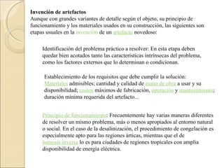 Invención de artefactos Aunque con grandes variantes de detalle según el objeto, su principio de funcionamiento y los materiales usados en su construcción, las siguientes son etapas usuales en la  invención  de un  artefacto  novedoso: Identificación del problema práctico a resolver: En esta etapa deben quedar bien acotados tanto las características intrínsecas del problema, como los factores externos que lo determinan o condicionan.  Establecimiento de los requisitos que debe cumplir la solución:  Materiales  admisibles; cantidad y calidad de  mano de obra  a usar y su disponibilidad;  costos  máximos de fabricación,  operación  y  mantenimiento ; duración mínima requerida del artefacto...  Principio de funcionamiento : Frecuentemente hay varias maneras diferentes de resolver un mismo problema, más o menos apropiados al entorno natural o social. En el caso de la desalinización, el procedimiento de congelación es especialmente apto para las regiones árticas, mientras que el de  ósmosis inversa  lo es para ciudades de regiones tropicales con amplia disponibilidad de energía eléctrica. 