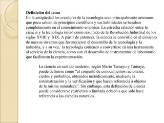 Definición del tema En la antigüedad los creadores de la tecnología eran principalmente artesanos que poco sabían de principios científicos y sus habilidades se basaban completamente en el conocimiento empírico. La estrecha relación entre la ciencia y la tecnología inició como resultado de la Revolución Industrial de los siglos XVIII y  XIX. A partir de entonces, la ciencia se convirtió en el cimiento de nuevos inventos que favorecieron el desarrollo de la tecnología y la industria, y a su vez,  la tecnología comenzó a convertirse en una herramienta al servicio de la ciencia, como con el desarrollo de instrumentos de laboratorio que facilitaron la experimentación. La ciencia en sentido moderno, según Mario Tamayo y Tamayo, puede definirse como “el conjunto de conocimientos racionales, ciertos y probables, obtenidos metódicamente, mediante la sistematización y la verificación y que hacen referencia a objetos de la misma naturaleza”. Sin embargo, esta definición de ciencia puede considerarse restrictiva o limitada debido a que sólo hace referencia a las ciencias naturales. 