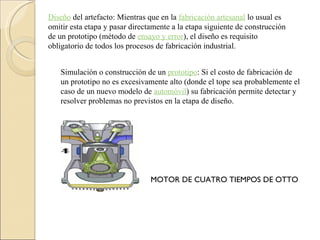 Diseño  del artefacto: Mientras que en la  fabricación artesanal  lo usual es omitir esta etapa y pasar directamente a la etapa siguiente de construcción de un prototipo (método de  ensayo y error ), el diseño es requisito obligatorio de todos los procesos de fabricación industrial. Simulación o construcción de un  prototipo : Si el costo de fabricación de un prototipo no es excesivamente alto (donde el tope sea probablemente el caso de un nuevo modelo de  automóvil ) su fabricación permite detectar y resolver problemas no previstos en la etapa de diseño. MOTOR DE CUATRO TIEMPOS DE OTTO 