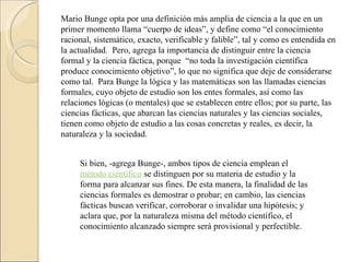 Mario Bunge opta por una definición más amplia de ciencia a la que en un primer momento llama “cuerpo de ideas”, y define como “el conocimiento racional, sistemático, exacto, verificable y falible”, tal y como es entendida en la actualidad.  Pero, agrega la importancia de distinguir entre la ciencia formal y la ciencia fáctica, porque  “no toda la investigación científica produce conocimiento objetivo”, lo que no significa que deje de considerarse como tal.  Para Bunge la lógica y las matemáticas son las llamadas ciencias formales, cuyo objeto de estudio son los entes formales, así como las relaciones lógicas (o mentales) que se establecen entre ellos; por su parte, las ciencias fácticas, que abarcan las ciencias naturales y las ciencias sociales, tienen como objeto de estudio a las cosas concretas y reales, es decir, la naturaleza y la sociedad. Si bien, -agrega Bunge-, ambos tipos de ciencia emplean el  método científico  se distinguen por su materia de estudio y la forma para alcanzar sus fines. De esta manera, la finalidad de las ciencias formales es demostrar o probar; en cambio, las ciencias fácticas buscan verificar, corroborar o invalidar una hipótesis; y aclara que, por la naturaleza misma del método científico, el conocimiento alcanzado siempre será provisional y perfectible. 