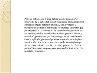 Por otro lado, Mario Bunge define tecnología como “el desarrollo de la actividad científica aplicada al mejoramiento de nuestro medio natural y artificial, a la invención y manufactura de bienes materiales y culturales”;mientras que para Gustavo A. Cárdenas es “la suma de conocimientos de los medios y de los métodos destinados a producir bienes y servicios”, pero aclara que la tecnología no es sinónimo de ciencia aplicada, pues en algunas ocasiones la tecnología es anterior a la ciencia, y en muchos otros la tecnología surge sin un conocimiento científico previo y preciso de cómo y por qué funcionan los procesos u ocurren los fenómenos con resultados concretos. 