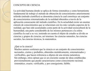 CONCEPTO DE CIENCIA   La actividad humana donde se aplica de forma sistemática y como herramienta fundamental de trabajo el método de obtención de conocimientos anteriormente referido (método científico) se denomina ciencia la cual constituye un conjunto de conocimientos sistematizados de la realidad obtenidos a través de la aplicación consecuente del método científico. En la actualidad existe un enorme cúmulo de conocimientos que se relacionan con los más variados aspectos de la realidad, que han sido acumulados como parte de la actividad sociocultural de la humanidad, una parte considerable de los mismos pertenecen a la esfera científica la cual a su vez, teniendo en cuenta el objeto de estudio se divide en ciencias y grupos de ciencias, así tenemos: las ciencias naturales, las ciencias sociales, las ciencias técnicas, la matemática. ¿Qué es la ciencia?  Muchos autores sostienen que la ciencia es un conjunto de conocimientos racionales, ciertos y probables, obtenidos metódicamente, sistematizados y verificables, que hacen referencia a objetos de una misma naturaleza.  Sin embargo, otros opinan que es un creciente cuerpo de ideas establecidas provisionalmente que puede caracterizarse como conocimiento racional, sistemático, exacto, verificable, y por consiguiente, falible.  