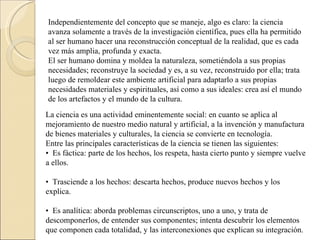 Independientemente del concepto que se maneje, algo es claro: la ciencia avanza solamente a través de la investigación científica, pues ella ha permitido al ser humano hacer una reconstrucción conceptual de la realidad, que es cada vez más amplia, profunda y exacta.  El ser humano domina y moldea la naturaleza, sometiéndola a sus propias necesidades; reconstruye la sociedad y es, a su vez, reconstruido por ella; trata luego de remoldear este ambiente artificial para adaptarlo a sus propias necesidades materiales y espirituales, así como a sus ideales: crea así el mundo de los artefactos y el mundo de la cultura.    La ciencia es una actividad eminentemente social: en cuanto se aplica al mejoramiento de nuestro medio natural y artificial, a la invención y manufactura de bienes materiales y culturales, la ciencia se convierte en tecnología.  Entre las principales características de la ciencia se tienen las siguientes:  •   Es fáctica: parte de los hechos, los respeta, hasta cierto punto y siempre vuelve a ellos.  •   Trasciende a los hechos: descarta hechos, produce nuevos hechos y los explica.  •   Es analítica: aborda problemas circunscriptos, uno a uno, y trata de descomponerlos, de entender sus componentes; intenta descubrir los elementos que componen cada totalidad, y las interconexiones que explican su integración.  