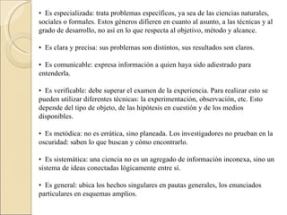 •   Es especializada: trata problemas específicos, ya sea de las ciencias naturales, sociales o formales. Estos géneros difieren en cuanto al asunto, a las técnicas y al grado de desarrollo, no así en lo que respecta al objetivo, método y alcance.  •   Es clara y precisa: sus problemas son distintos, sus resultados son claros.  •   Es comunicable: expresa información a quien haya sido adiestrado para entenderla.  •   Es verificable: debe superar el examen de la experiencia. Para realizar esto se pueden utilizar diferentes técnicas: la experimentación, observación, etc. Esto depende del tipo de objeto, de las hipótesis en cuestión y de los medios disponibles.  •   Es metódica: no es errática, sino planeada. Los investigadores no prueban en la oscuridad: saben lo que buscan y cómo encontrarlo.  •   Es sistemática: una ciencia no es un agregado de información inconexa, sino un sistema de ideas conectadas lógicamente entre sí.  •   Es general: ubica los hechos singulares en pautas generales, los enunciados particulares en esquemas amplios.  
