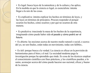 •   Es legal: busca leyes de la naturaleza y de la cultura y las aplica. En la medida en que la ciencia es legal, es esencialista: intenta llegar a la raíz de las cosas.  •   Es explicativa: intenta explicar los hechos en términos de leyes, y las leyes en términos de principios. Procura responder al porqué ocurren los hechos, cómo ocurren y por qué no ocurren de otra manera.  •   Es predictiva: trasciende la masa de los hechos de la experiencia, imaginando cómo puede haber sido  el pasado y cómo podrá ser el futuro.  •   Es abierta: las nociones acerca de nuestro medio natural o social, o acerca del yo, no son finales, están todas en movimiento, todas son falibles..  •   Es útil: porque busca a la verdad. La ciencia es eficaz en la provisión de herramientas para el bien y el mal. La sociedad moderna paga la investigación porque ha aprendido que rinde. Es cosa de los técnicos emplear el conocimiento científico con fines prácticos, y los científicos pueden, a lo sumo, aconsejar acerca del cómo puede hacerse uso racional, eficaz y bueno de la ciencia.  