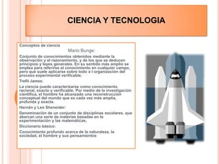 Ciencia y TecnologiaConceptos de ciencia Mario Bunge:Conjunto de conocimientos obtenidos mediante la observación y el razonamiento, y de los que se deducen principios y leyes generales. En su sentido más amplio se emplea para referirse al conocimiento en cualquier campo, pero que suele aplicarse sobre todo a l organización del proceso experimental verificable. Trefil James:La ciencia puede caracterizarse como conocimiento racional, exacto y verificable. Por medio de la investigación científica, el hombre ha alcanzado una reconstrucción conceptual del mundo que es cada vez más amplia, profunda y exacta. Hernán y Leo Sheneider:Denominación de un conjunto de disciplinas escolares, que abarcan una serie de materias basadas en la experimentación y las matemáticas.Diccionario básico:Conocimiento profundo acerca de la naturaleza, la sociedad, el hombre y sus pensamientos