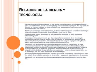 Relación de la ciencia y tecnología:La relación que existe entre estas, es que ambas necesitan de un método experimental para ser confirmadas, puede ser demostrable por medio de la repetición. Por otra parte, la ciencia se interesa mas por el desarrollo de leyes, las cuales son aplicadas por la tecnología para sus avances. Existe una tecnología para cada ciencia, es decir, cada rama posee un sistema tecnología diferente, que permite un mejor desarrollo para cada una de ellas.Cabe recordar, que la tecnología se percibe con los sentidos, es decir, podemos observarla y verla.Nosotros vivimos en un mundo que depende de forma creciente de la ciencia y la tecnología. Los procesos de producción, las fuentes de alimentación, la medicina, la educación, la comunicación o el transporte son todos campos cuyo presente y futuro están fuertemente ligados al desarrollo tecnología y científico.La ciencia y la tecnología han contribuido a mejorar nuestras condiciones de vida, aumentando la calidad de vida y transformando nuestro entorno. Sin embargo, han ocasionado también problemas como lo son: el aumento de la contaminación, el uso de sustancias toxicas, el deterioro progresivo del medio ambiente, la desertización, el empobrecimiento de la flora y la fauna, los accidentes y enfermedades relacionados con la tecnología son una parte importante de estos riesgos.Por otra parte también tiene efectos sobre la economía, aumentando las diferencias entre los países desarrollados y en vías de desarrollo, y agravando las situaciones de pobreza.La ciencia y la tecnología son elementos que van transformando nuestro entorno día a día.