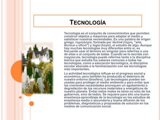 TecnologíaTecnología es el conjunto de conocimientos que permiten construir objetos y máquinas para adaptar el medio y satisfacer nuestras necesidades. Es una palabra de origen griego, τεχνολογία, formada por téchnē (τέχνη, "arte, técnica u oficio") y logía (λογία), el estudio de algo. Aunque hay muchas tecnologías muy diferentes entre sí, es frecuente usar el término en singular para referirse a una de ellas o al conjunto de todas. Cuando se lo escribe con mayúscula, tecnología puede referirse tanto a la disciplina teórica que estudia los saberes comunes a todas las tecnologías, como a educación tecnológica, la disciplina escolar abocada a la familiarización con las tecnologías más importantes.La actividad tecnológica influye en el progreso social y económico, pero también ha producido el deterioro de nuestro entorno (biosfera). Las tecnologías pueden ser usadas para proteger el medio ambiente y para evitar que las crecientes necesidades provoquen un agotamiento o degradación de los recursos materiales y energéticos de nuestro planeta. Evitar estos males es tarea no sólo de los gobiernos, sino de todos. Se requiere para ello una buena enseñanza-aprendizaje de la tecnología en los estudios de enseñanza media o secundaria y buena difusión de los problemas, diagnósticos y propuestas de solución en los medios de comunicación social.