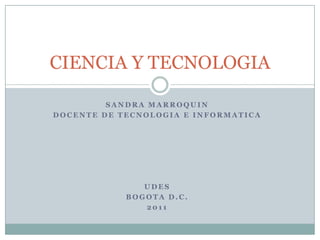 CIENCIA Y TECNOLOGIA

         SANDRA MARROQUIN
DOCENTE DE TECNOLOGIA E INFORMATICA




               UDES
            BOGOTA D.C.
               2011
 