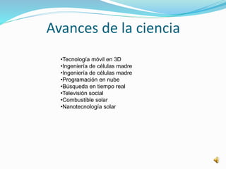 Avances de la ciencia
•Tecnología móvil en 3D
•Ingeniería de células madre
•Ingeniería de células madre
•Programación en nube
•Búsqueda en tiempo real
•Televisión social
•Combustible solar
•Nanotecnología solar
 