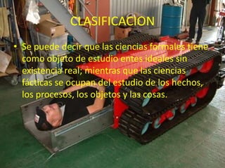 CLASIFICACIONSe puede decir que las ciencias formales tiene como objeto de estudio entes ideales sin existencia real; mientras que las ciencias fácticas se ocupan del estudio de los hechos, los procesos, los objetos y las cosas.