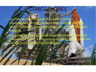CONCLUSIONESLA  CIENCIA Y LA TECNOLOGIA AVANZA A RITMOS GIGANTESCOS, LO QUE PRODUCE UNA SERIE DE EFECTOS TANTO POSITIVOS COMO NEGATIVOS EN LA EVOLUCION DEL PLANETA.LOS AVANCES TECNOLOGICOS CADA DIA REEMPLAZAN MAS LA MANO DE OBRA , Y POR ESTO EL HOMBRE SE IRA CADA DIA VIENDO AISLADO POR LAS MAQUINAS.