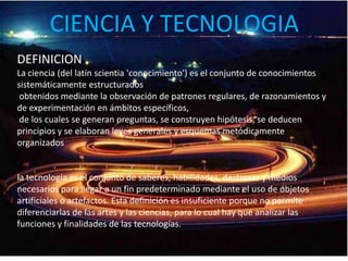 CIENCIA Y TECNOLOGIADEFINICIONLa ciencia (del latín scientia 'conocimiento') es el conjunto de conocimientos sistemáticamente estructurados obtenidos mediante la observación de patrones regulares, de razonamientos y de experimentación en ámbitos específicos, de los cuales se generan preguntas, se construyen hipótesis, se deducen principios y se elaboran leyes generales y esquemas metódicamente organizadosla tecnología es el conjunto de saberes, habilidades, destrezas y medios necesarios para llegar a un fin predeterminado mediante el uso de objetos artificiales o artefactos. Esta definición es insuficiente porque no permite diferenciarlas de las artes y las ciencias, para lo cual hay que analizar las funciones y finalidades de las tecnologías.