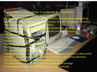 DIFERENCIAS*La tecnología es impulsada por la satisfacción de  necesidades. *La ciencia es impulsada por el conocimiento *La tecnología además de conocimiento científico, incluye técnicas empíricas,habilidades, procedimientos y experiencias que no están  basados en la ciencia. *La ciencia desarrolla conocimiento científico. *La tecnología es aplicable a la producción de bienes y  servicios. *La ciencia puede ser aplicada a la producción de bienes y serviciossólo de forma indirecta. *El avance en tecnología es la eficiencia y eficacia.. *En tecnología los plazos son cortos.  *En ciencia los plazos son más largos. *En tecnología  es necesaria la definición de objetivos concretos*En ciencia se admite la curiosidad. *La tecnología busca realizar procedimientos, artefactos o acciones y desarrollar conocimientos que puedan ser aplicables a solucionar problemas prácticos. *La ciencia busca reunir y sistematizar conocimientos.*El conocimiento tecnológico es una mercancía que se protege. *El conocimiento científico está disponible a todo el mundo. 