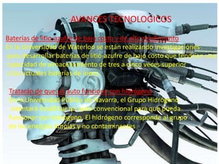AVANCES TECNOLOGICOSBaterías de litio-azufre de bajo costo y de alto rendimientoEn la Universidad de Waterloo se están realizando investigaciones para desarrollar baterías de litio-azufre de bajo costo que tendrían una capacidad de almacenamiento de tres a cinco veces superior a las actuales baterías de iones.Tratarán de que un auto funcione con hidrógenoEn la Universidad Pública de Navarra, el Grupo Hidrógeno intentará modificar un auto convencional para que pueda funcionar con hidrógeno. El hidrógeno corresponde al grupo de las energías limpias y no contaminantes 