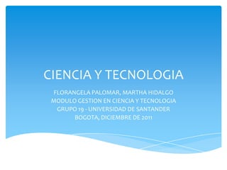 CIENCIA Y TECNOLOGIA
 FLORANGELA PALOMAR, MARTHA HIDALGO
 MODULO GESTION EN CIENCIA Y TECNOLOGIA
  GRUPO 19 - UNIVERSIDAD DE SANTANDER
       BOGOTA, DICIEMBRE DE 2011
 