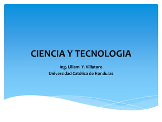 CIENCIA Y TECNOLOGIA
        Ing. Liliam Y. Villatoro
   Universidad Católica de Honduras
 