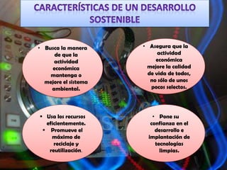 • Busca la manera     • Asegura que la
     de que la              actividad
     actividad             económica
    económica          mejore la calidad
    mantenga o          de vida de todos,
  mejore el sistema      no sólo de unos
    ambiental.           pocos selectos.




 Usa los recursos        • Pone su
  eficientemente.        confianza en el
  Promueve el             desarrollo e
    máximo de           implantación de
     reciclaje y           tecnologías
   reutilización.            limpias.
 