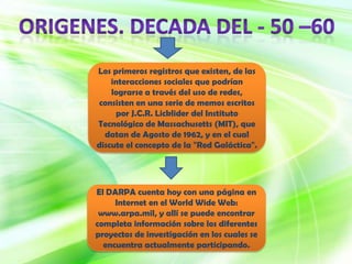 Los primeros registros que existen, de las
    interacciones sociales que podrían
    lograrse a través del uso de redes,
consisten en una serie de memos escritos
     por J.C.R. Licklider del Instituto
Tecnológico de Massachusetts (MIT), que
  datan de Agosto de 1962, y en el cual
discute el concepto de la "Red Galáctica".




El DARPA cuenta hoy con una página en
     Internet en el World Wide Web:
 www.arpa.mil, y allí se puede encontrar
completa información sobre los diferentes
proyectos de investigación en los cuales se
  encuentra actualmente participando.
 