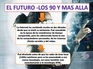 La Internet ha cambiado mucho en dos décadas
desde que se inició su existencia. Fué concebida
    en la época de los mainframes de tiempo
 compartido, pero ha sobrevivido hasta la era
de los computadores personales, de los sistemas
           cliente-servidor y del netpc.




Fué diseñada antes de que las redes de área local
 (LANs) existieran pero se ha acomodado a esa
    nueva tecnología, así como también más
       recientemente a la tecnología ATM..
 