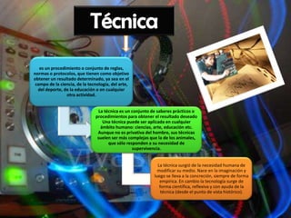 es un procedimiento o conjunto de reglas,
normas o protocolos, que tienen como objetivo
obtener un resultado determinado, ya sea en el
 campo de la ciencia, de la tecnología, del arte,
  del deporte, de la educación o en cualquier
                otra actividad.


                                 La técnica es un conjunto de saberes prácticos o
                               procedimientos para obtener el resultado deseado
                                   Una técnica puede ser aplicada en cualquier
                                  ámbito humano: ciencias, arte, educación etc.
                                Aunque no es privativa del hombre, sus técnicas
                                suelen ser más complejas que la de los animales,
                                      que sólo responden a su necesidad de
                                                  supervivencia.


                                                             La técnica surgió de la necesidad humana de
                                                             modificar su medio. Nace en la imaginación y
                                                           luego se lleva a la concreción, siempre de forma
                                                              empírica. En cambio la tecnología surge de
                                                              forma científica, reflexiva y con ayuda de la
                                                               técnica (desde el punto de vista histórico).
 