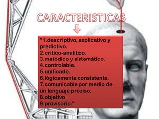"1.descriptivo, explicativo y
predictivo.
2.crítico-analítico.
3.metódico y sistemático.
4.controlable.
5.unificado.
6.lógicamente consistente.
7.comunicable por medio de
un lenguaje preciso.
8.objetivo
9.provisorio."
 