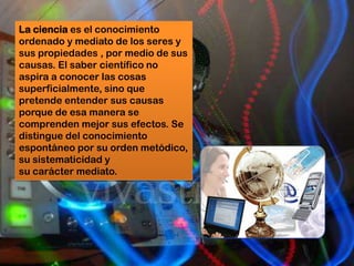La ciencia es el conocimiento
ordenado y mediato de los seres y
sus propiedades , por medio de sus
causas. El saber científico no
aspira a conocer las cosas
superficialmente, sino que
pretende entender sus causas
porque de esa manera se
comprenden mejor sus efectos. Se
distingue del conocimiento
espontáneo por su orden metódico,
su sistematicidad y
su carácter mediato.
 