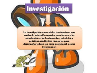 La investigación es una de las tres funciones que
 realiza la educación superior para formar a los
  estudiantes en los fundamentos, principios y
      prácticas académicas necesarios para
desempeñarse bien sea como profesional o como
                  investigador.
 