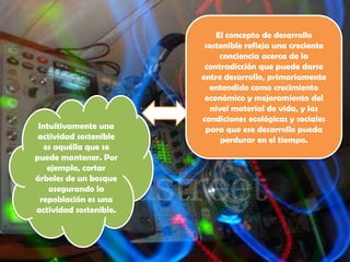 El concepto de desarrollo
                         sostenible refleja una creciente
                             conciencia acerca de la
                         contradicción que puede darse
                        entre desarrollo, primariamente
                          entendido como crecimiento
                         económico y mejoramiento del
                           nivel material de vida, y las
                        condiciones ecológicas y sociales
 Intuitivamente una      para que ese desarrollo pueda
 actividad sostenible         perdurar en el tiempo.
   es aquélla que se
puede mantener. Por
    ejemplo, cortar
árboles de un bosque
    asegurando la
  repoblación es una
actividad sostenible.
 