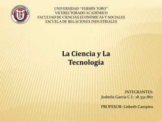 UNIVERSIDAD ‘‘FERMÍN TORO’’
VICERECTORADO ACADÉMICO
FACULTAD DE CIENCIAS ECONÓMICAS Y SOCIALES
ESCUELA DE RELACIONES INDUSTRIALES
INTEGRANTES:
Josbelis García C.I.: 18.332.867
PROFESOR: Lisbeth Campins
La Ciencia y La
Tecnología
 