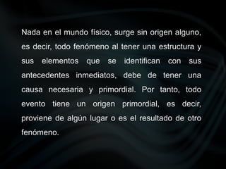 Nada en el mundo físico, surge sin origen alguno,
es decir, todo fenómeno al tener una estructura y
sus elementos que se identifican con sus
antecedentes inmediatos, debe de tener una
causa necesaria y primordial. Por tanto, todo
evento tiene un origen primordial, es decir,
proviene de algún lugar o es el resultado de otro
fenómeno.
 