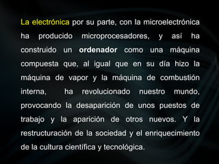 La electrónica por su parte, con la microelectrónica
ha producido microprocesadores, y así ha
construido un ordenador como una máquina
compuesta que, al igual que en su día hizo la
máquina de vapor y la máquina de combustión
interna, ha revolucionado nuestro mundo,
provocando la desaparición de unos puestos de
trabajo y la aparición de otros nuevos. Y la
restructuración de la sociedad y el enriquecimiento
de la cultura científica y tecnológica.
 