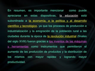 En resumen, es importante mencionar como puede
apreciarse en estas diapositivas, la educación está
subordinada a la economía, a la política y al desarrollo
científico y tecnológico, ya que los procesos de producción e
industrialización y la emigración de la población rural a las
ciudades durante la época de la revolución industrial (finales
del siglo XVIII) fueron gracias a los inventos de las máquinas
y herramientas como instrumentos que permitieron el
aumento de las producción de productos y la distribución de
los mismos con mayor rapidez y logrando mayor
productividad.
 