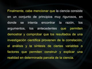 Finalmente, cabe mencionar que la ciencia consiste
en un conjunto de principios muy rigurosos, en
donde se intenta encontrar la razón, los
argumentos, los antecedentes que permiten
demostrar y comprobar que los resultados de una
investigación científica provienen de la correlación,
el análisis y la síntesis de ciertas variables o
factores que permiten construir y explicar una
realidad en determinada parcela de la ciencia.
 