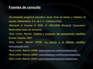 •Enciclopedia programa educativo visual. Guía de tareas y métodos de
estudio. Alfatemática, S.A. de C.V. Colombia 2004.
•Microsoft ® Encarta ® 2009. © 1993-2008 Microsoft Corporation.
Reservados todos los derechos.
•Ruiz Limón, Ramón. Historia y evolución del pensamiento científico.
Eumed. España, 2007.
•Ruiz Limón, Ramón (2008). La ciencia y el Método científico,
www.geopolis.com.
•Ruiz Limón, Ramón (2008), www.slideshare.net/khyn/slideshows.
•Ruiz Limón, Ramón (2009), www.slideshare.net/Ghynee/slideshows.
•Ruiz Limón, Ramón (2007), www.slideshare.net/Euler/slideshows.
Fuentes de consulta
 