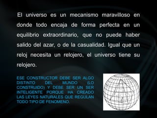 El universo es un mecanismo maravilloso en
donde todo encaja de forma perfecta en un
equilibrio extraordinario, que no puede haber
salido del azar, o de la casualidad. Igual que un
reloj necesita un relojero, el universo tiene su
relojero.
◦ ESE CONSTRUCTOR DEBE SER ALGO
DISTINTO DEL MUNDO (LO
CONSTRUIDO) Y DEBE SER UN SER
INTELIGENTE PORQUE HA CREADO
LAS LEYES NATURALES QUE REGULAN
TODO TIPO DE FENOMENO.
 