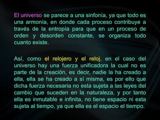 El universo se parece a una sinfonía, ya que todo es
una armonía, en donde cada proceso contribuye a
través de la entropía para que en un proceso de
orden y desorden constante, se organiza todo
cuanto existe.
Así, como el relojero y el reloj, en el caso del
universo hay una fuerza unificadora la cual no es
parte de la creación, es decir, nadie la ha creado a
ella, ella se ha creado a sí misma, es por ello que
dicha fuerza necesaria no esta sujeta a las leyes del
cambio que suceden en la naturaleza, y por tanto
ella es inmutable e infinita, no tiene espacio ni esta
sujeta al tiempo, ya que ella es el espacio el tiempo.
 