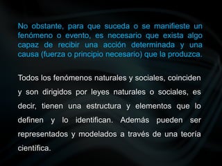No obstante, para que suceda o se manifieste un
fenómeno o evento, es necesario que exista algo
capaz de recibir una acción determinada y una
causa (fuerza o principio necesario) que la produzca.
Todos los fenómenos naturales y sociales, coinciden
y son dirigidos por leyes naturales o sociales, es
decir, tienen una estructura y elementos que lo
definen y lo identifican. Además pueden ser
representados y modelados a través de una teoría
científica.
 