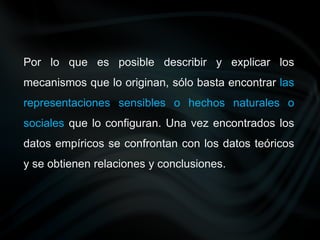Por lo que es posible describir y explicar los
mecanismos que lo originan, sólo basta encontrar las
representaciones sensibles o hechos naturales o
sociales que lo configuran. Una vez encontrados los
datos empíricos se confrontan con los datos teóricos
y se obtienen relaciones y conclusiones.
 