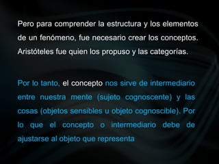 Por lo tanto, el concepto nos sirve de intermediario
entre nuestra mente (sujeto cognoscente) y las
cosas (objetos sensibles u objeto cognoscible). Por
lo que el concepto o intermediario debe de
ajustarse al objeto que representa
Pero para comprender la estructura y los elementos
de un fenómeno, fue necesario crear los conceptos.
Aristóteles fue quien los propuso y las categorías.
 